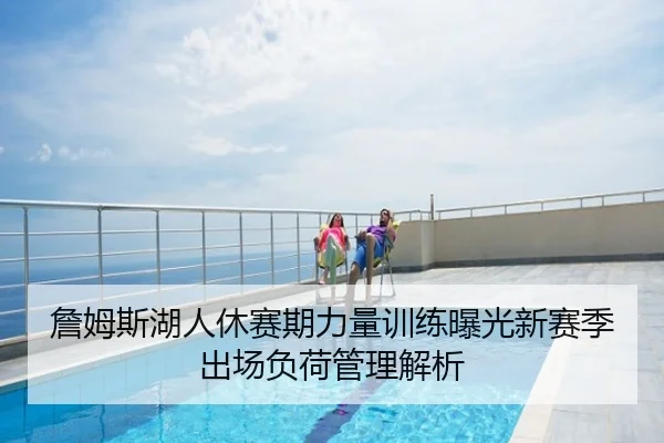 詹姆斯湖人休赛期力量训练曝光新赛季出场负荷管理解析