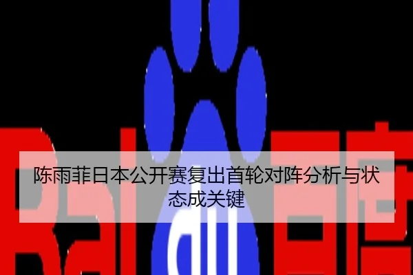 陈雨菲日本公开赛复出首轮对阵分析与状态成关键