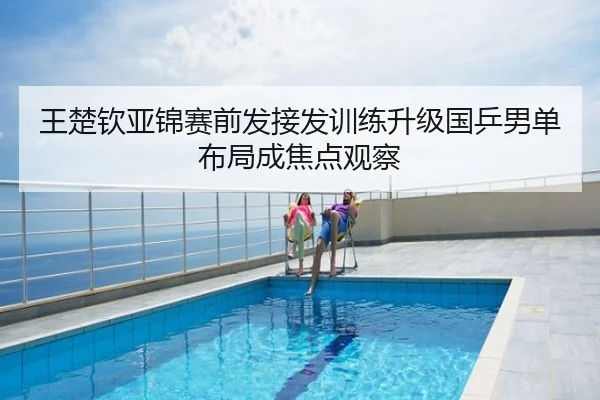 王楚钦亚锦赛前发接发训练升级国乒男单布局成焦点观察