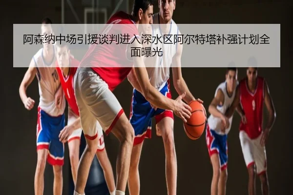 阿森纳中场引援谈判进入深水区阿尔特塔补强计划全面曝光