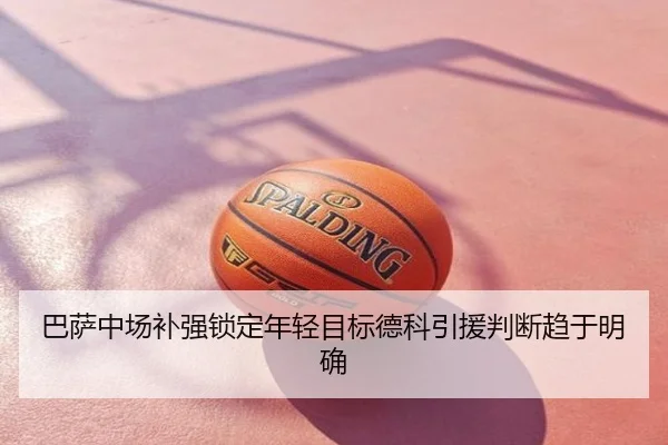 巴萨中场补强锁定年轻目标德科引援判断趋于明确