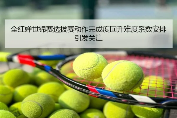 全红婵世锦赛选拔赛动作完成度回升难度系数安排引发关注