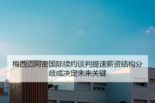 梅西迈阿密国际续约谈判提速薪资结构分歧成决定未来关键