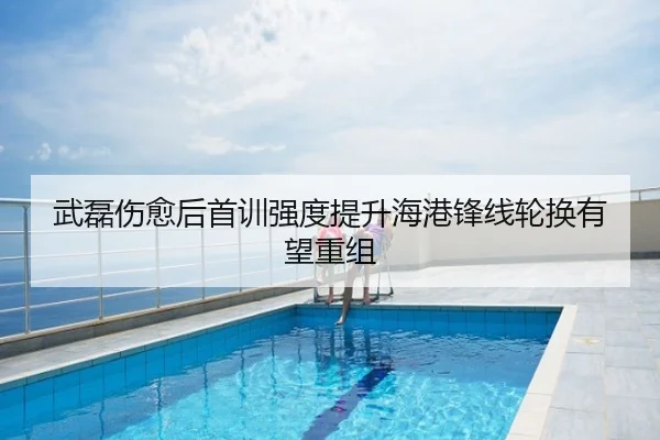 武磊伤愈后首训强度提升海港锋线轮换有望重组