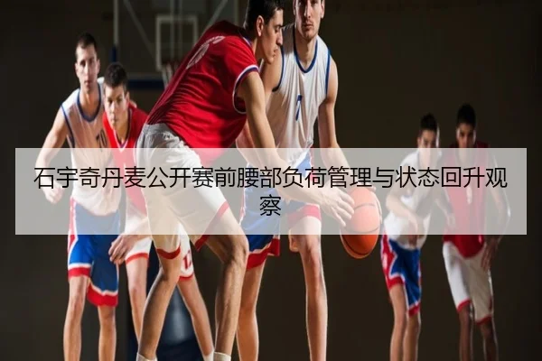 石宇奇丹麦公开赛前腰部负荷管理与状态回升观察