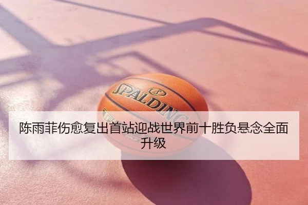 陈雨菲伤愈复出首站迎战世界前十胜负悬念全面升级