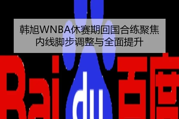 韩旭WNBA休赛期回国合练聚焦内线脚步调整与全面提升