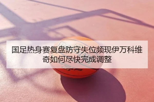 国足热身赛复盘防守失位频现伊万科维奇如何尽快完成调整